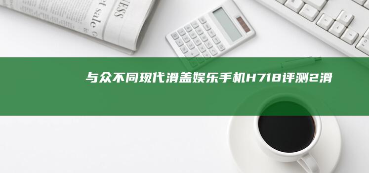 与众不同 现代滑盖娱乐手机H718评测(2)滑盖手机「与众不同 现代滑盖娱乐手机H718评测(2)」